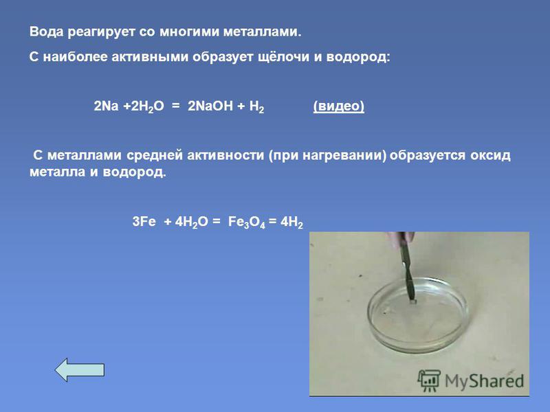 Вода реагирует со многими металлами. С наиболее активными образует щёлочи и водород: 2Na +2Н 2 О = 2NаОН + Н 2 (видео) С металлами средней активности (при нагревании) образуется оксид металла и водород. 3Fe + 4H 2 O = Fe 3 O 4 = 4H 2