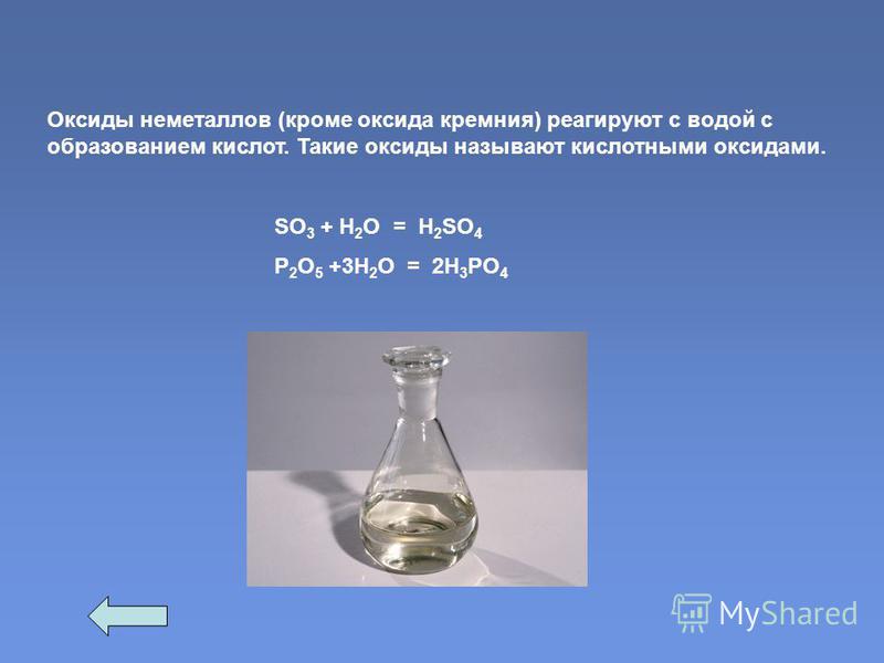 Оксиды неметаллов (кроме оксида кремния) реагируют с водой с образованием кислот. Такие оксиды называют кислотными оксидами. SО 3 + Н 2 О = H 2 SO 4 P 2 O 5 +3Н 2 О = 2H 3 PO 4