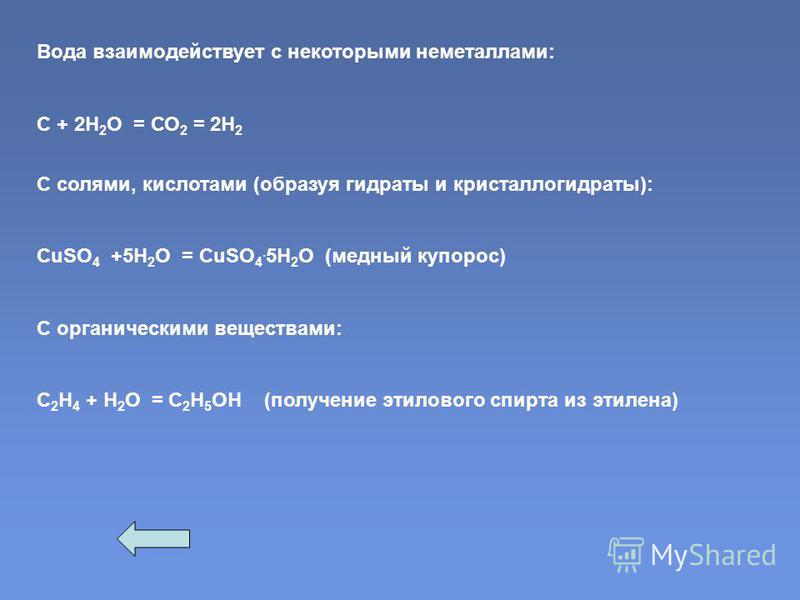 Вода взаимодействует с некоторыми неметаллами: С + 2Н 2 О = СО 2 = 2Н 2 С солями, кислотами (образуя гидраты и кристаллогидраты): CuSO 4 +5H 2 O = CuSO 4. 5H 2 O (медный купорос) С органическими веществами: С 2 Н 4 + Н 2 О = С 2 Н 5 ОН (получение эти
