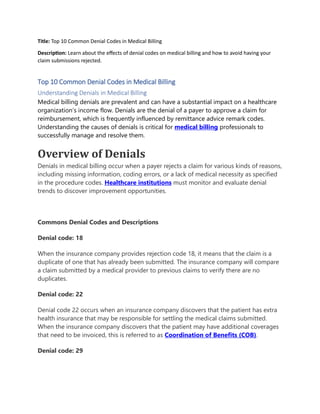 Title: Top 10 Common Denial Codes in Medical Billing
Description: Learn about the effects of denial codes on medical billing and how to avoid having your
claim submissions rejected.
Top 10 Common Denial Codes in Medical Billing
Understanding Denials in Medical Billing
Medical billing denials are prevalent and can have a substantial impact on a healthcare
organization’s income flow. Denials are the denial of a payer to approve a claim for
reimbursement, which is frequently influenced by remittance advice remark codes.
Understanding the causes of denials is critical for medical billing professionals to
successfully manage and resolve them.
Overview of Denials
Denials in medical billing occur when a payer rejects a claim for various kinds of reasons,
including missing information, coding errors, or a lack of medical necessity as specified
in the procedure codes. Healthcare institutions must monitor and evaluate denial
trends to discover improvement opportunities.
Commons Denial Codes and Descriptions
Denial code: 18
When the insurance company provides rejection code 18, it means that the claim is a
duplicate of one that has already been submitted. The insurance company will compare
a claim submitted by a medical provider to previous claims to verify there are no
duplicates.
Denial code: 22
Denial code 22 occurs when an insurance company discovers that the patient has extra
health insurance that may be responsible for settling the medical claims submitted.
When the insurance company discovers that the patient may have additional coverages
that need to be invoiced, this is referred to as Coordination of Benefits (COB).
Denial code: 29
 