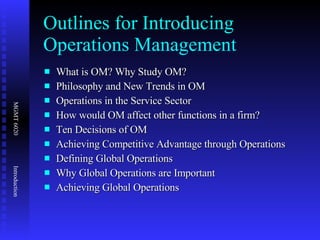 Outlines for Introducing Operations Management What is OM? Why Study OM? Philosophy and New Trends in OM Operations in the Service Sector How would OM affect other functions in a firm? Ten Decisions of OM Achieving Competitive Advantage through Operations Defining Global Operations Why Global Operations are Important Achieving Global Operations 